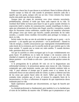 Empezar a hacer hoy lo que deseas te revitalizará. Hasta la última célula de
nuestro cuerpo se llena de vida cuando le prestamos atención cada día a
aquello que nos gusta, aunque solo sea un rato. Cinco minutos hoy tienen
mucho más poder que dos horas mañana.
Aunque para ser capaz de encontrar esos cinco minutos necesitarás,
probablemente, eliminar el ruido que llena cada espacio de tu vida. Te
resultará fácil hallar un hueco para hacer lo que te gusta cuando elimines la
exposición inútil a medios de comunicación; cuando simplifiques la dieta y
optes por alimentarte de una forma más frugal, sencilla y energética; cuando
dejes de frecuentar ciertos ambientes, cuando dejes de mantener relaciones
sólo porque crees que tienes que hacerlo; cuando prescindas de las redes
sociales, y cuando tomes medidas irrevocables para proteger tu tiempo, es
decir, tu vida.
Incluir todos los días un rato de actividad de aquello que te guste —en lo
personal— y de aquello que sea prioritario —en lo profesional— llenará tu
vida de energía, y tendrá consecuencias que impregnarán irremediablemente
cada rincón de tu existencia, por la sencilla razón de que sentirás que tu vida
tiene sentido. Y cuando uno se siente así, todo cambia. Y cuando decimos
todo, queremos decir eso: todo.
Así que la cuestión es cómo averiguar qué es lo que verdaderamente nos
gusta hacer. El problema no es tanto de tiempo o de recursos como de
claridad al respecto de qué es lo que nos gusta; o, lo que es lo mismo, de
darnos permiso —en el fondo es solo esto— para escuchar quiénes somos de
verdad.
A la protagonista de la película Mi vida sin mí le diagnostican una
enfermedad terminal y le pronostican apenas unos meses de vida. Entonces
comprende que cada momento cuenta, que cada instante contiene toda su
vida. Y para saborear el tiempo que le queda como si se tratase de un
melocotón fresco en una calurosa tarde de verano, se pone a elaborar una lista
de las cosas que quiere hacer antes de morir. Saber que tiene los días
contados (más contados que el resto, al menos) la catapulta fuera de la
inconsciencia y la lleva a reflexionar al respecto de qué experiencias desea
realmente para su vida.
Ojalá supiéramos aprender por discernimiento, en lugar de hacerlo por
sufrimiento.
La claridad profesional es fundamental, pero también lo es la claridad para
el resto de los ámbitos de nuestra vida. El hábito que te proponemos es que
 