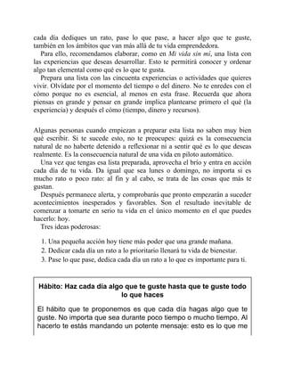 cada día dediques un rato, pase lo que pase, a hacer algo que te guste,
también en los ámbitos que van más allá de tu vida emprendedora.
Para ello, recomendamos elaborar, como en Mi vida sin mí, una lista con
las experiencias que deseas desarrollar. Esto te permitirá conocer y ordenar
algo tan elemental como qué es lo que te gusta.
Prepara una lista con las cincuenta experiencias o actividades que quieres
vivir. Olvídate por el momento del tiempo o del dinero. No te enredes con el
cómo porque no es esencial, al menos en esta frase. Recuerda que ahora
piensas en grande y pensar en grande implica plantearse primero el qué (la
experiencia) y después el cómo (tiempo, dinero y recursos).
Algunas personas cuando empiezan a preparar esta lista no saben muy bien
qué escribir. Si te sucede esto, no te preocupes: quizá es la consecuencia
natural de no haberte detenido a reflexionar ni a sentir qué es lo que deseas
realmente. Es la consecuencia natural de una vida en piloto automático.
Una vez que tengas esa lista preparada, aprovecha el brío y entra en acción
cada día de tu vida. Da igual que sea lunes o domingo, no importa si es
mucho rato o poco rato: al fin y al cabo, se trata de las cosas que más te
gustan.
Después permanece alerta, y comprobarás que pronto empezarán a suceder
acontecimientos inesperados y favorables. Son el resultado inevitable de
comenzar a tomarte en serio tu vida en el único momento en el que puedes
hacerlo: hoy.
Tres ideas poderosas:
1. Una pequeña acción hoy tiene más poder que una grande mañana.
2. Dedicar cada día un rato a lo prioritario llenará tu vida de bienestar.
3. Pase lo que pase, dedica cada día un rato a lo que es importante para ti.
Hábito: Haz cada día algo que te guste hasta que te guste todo
lo que haces
El hábito que te proponemos es que cada día hagas algo que te
guste. No importa que sea durante poco tiempo o mucho tiempo. Al
hacerlo te estás mandando un potente mensaje: esto es lo que me
 