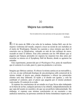 30
Mejora tus contextos
Eres la media de las cinco personas con las que pasas más tiempo.
JIM ROHN
El 12 de enero de 2006 a las ocho de la mañana, Joshua Bell, uno de los
mejores violinistas del mundo, empezó a tocar un recital de seis melodías en
el metro de Washington. Durante los cuarenta y cinco minutos que duró el
concierto con su Stradivarius, valorado en más de tres millones de euros,
recaudó en total 32 dólares. Esta cifra contrasta con los 100 dólares que se
pagaron por butacas promedio (ni siquiera las mejores) tres días antes por
escuchar su música en el Symphony Hall de Boston, donde se agotaron las
entradas.
Este experimento, promovido por el Washington Post, pone de manifiesto
que el contexto lo es todo, para ti y para tus productos o servicios.
Imagina que fabricas camisas. Si ofreces la misma camisa en un mercadillo y,
a la vez, en una sofisticada boutique de una prestigiosa calle comercial de la
misma ciudad, el precio que estarán dispuestos a ofrecer tus potenciales
clientes será muy diferente. El tejido y el diseño son iguales, y solo ha
cambiado el contexto, pero el precio que pagarán por el mismo producto
varía mucho. El contexto lo es todo.
Si expones las conclusiones de un estudio en el que llevas años trabajando
en la barra de un bar, cualquier persona te las rebatirá, independientemente de
que sepa del asunto en cuestión o de que sea un perfecto indocumentado. Sin
embargo, si expones esas mismas conclusiones en un escenario a una
audiencia numerosa, las personas sentirán de forma instantánea respeto por tu
 