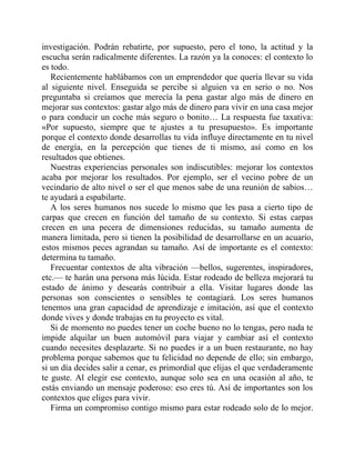 investigación. Podrán rebatirte, por supuesto, pero el tono, la actitud y la
escucha serán radicalmente diferentes. La razón ya la conoces: el contexto lo
es todo.
Recientemente hablábamos con un emprendedor que quería llevar su vida
al siguiente nivel. Enseguida se percibe si alguien va en serio o no. Nos
preguntaba si creíamos que merecía la pena gastar algo más de dinero en
mejorar sus contextos: gastar algo más de dinero para vivir en una casa mejor
o para conducir un coche más seguro o bonito… La respuesta fue taxativa:
«Por supuesto, siempre que te ajustes a tu presupuesto». Es importante
porque el contexto donde desarrollas tu vida influye directamente en tu nivel
de energía, en la percepción que tienes de ti mismo, así como en los
resultados que obtienes.
Nuestras experiencias personales son indiscutibles: mejorar los contextos
acaba por mejorar los resultados. Por ejemplo, ser el vecino pobre de un
vecindario de alto nivel o ser el que menos sabe de una reunión de sabios…
te ayudará a espabilarte.
A los seres humanos nos sucede lo mismo que les pasa a cierto tipo de
carpas que crecen en función del tamaño de su contexto. Si estas carpas
crecen en una pecera de dimensiones reducidas, su tamaño aumenta de
manera limitada, pero si tienen la posibilidad de desarrollarse en un acuario,
estos mismos peces agrandan su tamaño. Así de importante es el contexto:
determina tu tamaño.
Frecuentar contextos de alta vibración —bellos, sugerentes, inspiradores,
etc.— te harán una persona más lúcida. Estar rodeado de belleza mejorará tu
estado de ánimo y desearás contribuir a ella. Visitar lugares donde las
personas son conscientes o sensibles te contagiará. Los seres humanos
tenemos una gran capacidad de aprendizaje e imitación, así que el contexto
donde vives y donde trabajas en tu proyecto es vital.
Si de momento no puedes tener un coche bueno no lo tengas, pero nada te
impide alquilar un buen automóvil para viajar y cambiar así el contexto
cuando necesites desplazarte. Si no puedes ir a un buen restaurante, no hay
problema porque sabemos que tu felicidad no depende de ello; sin embargo,
si un día decides salir a cenar, es primordial que elijas el que verdaderamente
te guste. Al elegir ese contexto, aunque solo sea en una ocasión al año, te
estás enviando un mensaje poderoso: eso eres tú. Así de importantes son los
contextos que eliges para vivir.
Firma un compromiso contigo mismo para estar rodeado solo de lo mejor.
 