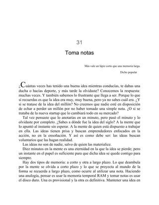 31
Toma notas
Más vale un lápiz corto que una memoria larga.
Dicho popular
¿Cuántas veces has tenido una buena idea mientras conducías, te dabas una
ducha o hacías deporte, y más tarde la olvidaste? Conocemos la respuesta:
muchas veces. Y también sabemos lo frustrante que llega a ser. Porque lo que
sí recuerdas es que la idea era muy, muy buena, pero ya no sabes cuál era. ¿Y
si se tratase de la idea del millón? No creemos que nadie esté en disposición
de echar a perder un millón por no haber tomado una simple nota. ¿O si se
trataba de la nueva startup que lo cambiará todo en su mercado?
Tal vez pensaste que lo anotarías en un minuto, pero pasó el minuto y lo
olvidaste por completo. ¿Sabes a dónde fue la idea del siglo? A la mente que
lo apuntó al instante sin esperar. A la mente de quien está dispuesto a trabajar
en ella. Las ideas tienen prisa y buscan emprendedores enfocados en la
acción, no en la ensoñación. Y así es como debe ser: las ideas buscan
voluntarios que las hagan realidad.
Las ideas no son de nadie, salvo de quien las materialice.
Diez minutos en la mente es una eternidad en la que la idea se pierde; pero
un instante en el papel es suficiente para que dicha idea se quede contigo para
siempre.
Hay dos tipos de memoria: a corto y otra a largo plazo. Lo que deambula
por la mente se olvida a corto plazo y lo que se proyecta al mundo de la
forma se recuerda a largo plazo, como ocurre al utilizar una nota. Haciendo
una analogía, pensar es usar la memoria temporal RAM y tomar notas es usar
el disco duro. Una es provisional y la otra es definitiva. Mantener una idea en
 