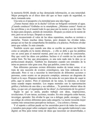 la memoria RAM, donde ya hay demasiada información, es una temeridad.
Mejor protegerla en el disco duro del que se hace copia de seguridad, es
decir, tomando nota.
Una nota es el pasaporte a la eternidad para una idea fugaz.
¿Tienes buenas ideas en la ducha? Llévate un bolígrafo resistente al agua.
¿Cuando conduces? Grábalas en tu smartphone. ¿Mientras comes? Anota en
las servilletas y en el mantel todo lo que pase por tu mente y sea de valor. No
lo dejes para después, anótalo de inmediato. Después ya estará en la mente de
otro, pero no en la tuya. Después es nunca.
Aun reconociendo el valor de las ideas repentinas, muchos se resisten a
anotarlas. Tienen muchas ideas buenas, pero después las olvidan todas,
porque así no han de comprobarlas llevándolas a la práctica. Prefieren olvidar
antes que validar. Es más cómodo.
También ocurre que cuando una idea se escribe no parece tan brillante
como se antojaba en la mente abstracta… y ello se debe a que las palabras
son un corsé para el material mental, pero ese es el modo de concretarlas.
Hay que vestir las ideas con palabras. Incluso si el vestido no les acaba de
sentar bien. No hay que preocuparse, es una nota nada más la idea ya se
perfeccionará después. También los diamantes cuando son extraídos de la
mina no parecen valer gran cosa. Hay que pulirlos, como las ideas.
Para diferentes personas existen diferentes modos de tomar notas; si se
trata de una sucesión de eventos cronológicos, una lista ordenada es lo
adecuado. Pero si vas a necesitar la intervención de diferentes acciones o
personas, como ocurre en un proyecto complejo, entonces un diagrama de
Gantt es lo suyo. Dispones también de las notas de voz para ideas de «aquí te
pillo, aquí te anoto». Pero el súmmum de las notas, lo máximo, es tomar
notas usando mapas mentales. Los mapas mentales son la representación
gráfica y holística de una idea y sus subideas… Te permiten obtener ideas de
ideas, ya que son ¡el organigrama de las ideas! ¡La herramienta de los genios!
Según lo que se anota, puedes trabajar con ideas, inspiraciones,
revelaciones. O con tareas, acciones, recados. En otra categoría están buscar,
investigar, aprender. Sin olvidar lo que vas a delegar, pedir, encargar… Usa
un código de colores diferentes para cada categoría. La mente recuerda mejor
cuantas más sensaciones perceptivas incluyes… Usa colores y formas.
Y el soporte a utilizar puede ser los socorridos post-it de todos los colores
y tamaños para pegar sobre cualquier superficie; una agenda tradicional o una
digital; un bloc para tomar notas de ideas que necesitan ser desarrolladas, o
 
