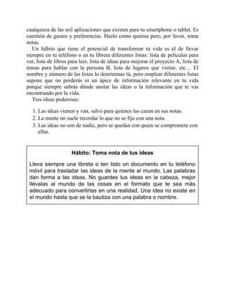 cualquiera de las mil aplicaciones que existen para tu smartphone o tablet. Es
cuestión de gustos y preferencias. Hazlo como quieras pero, por favor, toma
notas.
Un hábito que tiene el potencial de transformar tu vida es el de llevar
siempre en tu teléfono o en tu libreta diferentes listas: lista de películas para
ver, lista de libros para leer, lista de ideas para mejorar el proyecto A, lista de
temas para hablar con la persona B, lista de lugares que visitar, etc… El
nombre y número de las listas lo determinas tú, pero emplear diferentes listas
supone que no perderás ni un ápice de información relevante en tu vida
porque siempre sabrás dónde anotar las ideas o la información que te vas
encontrando por la vida.
Tres ideas poderosas:
1. Las ideas vienen y van, salvo para quienes las cazan en sus notas.
2. La mente no suele recordar lo que no se fija con una nota.
3. Las ideas no son de nadie, pero se quedan con quien se compromete con
ellas.
Hábito: Toma nota de tus ideas
Lleva siempre una libreta o ten listo un documento en tu teléfono
móvil para trasladar las ideas de la mente al mundo. Las palabras
dan forma a las ideas. No guardes tus ideas en la cabeza, mejor
llévalas al mundo de las cosas en el formato que te sea más
adecuado para convertirlas en una realidad. Una idea no existe en
el mundo hasta que se la bautiza con una palabra o nombre.
 