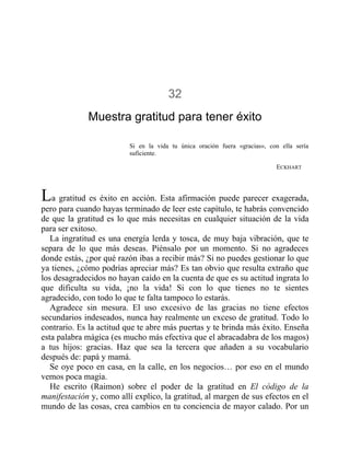 32
Muestra gratitud para tener éxito
Si en la vida tu única oración fuera «gracias», con ella sería
suficiente.
ECKHART
La gratitud es éxito en acción. Esta afirmación puede parecer exagerada,
pero para cuando hayas terminado de leer este capítulo, te habrás convencido
de que la gratitud es lo que más necesitas en cualquier situación de la vida
para ser exitoso.
La ingratitud es una energía lerda y tosca, de muy baja vibración, que te
separa de lo que más deseas. Piénsalo por un momento. Si no agradeces
donde estás, ¿por qué razón ibas a recibir más? Si no puedes gestionar lo que
ya tienes, ¿cómo podrías apreciar más? Es tan obvio que resulta extraño que
los desagradecidos no hayan caído en la cuenta de que es su actitud ingrata lo
que dificulta su vida, ¡no la vida! Si con lo que tienes no te sientes
agradecido, con todo lo que te falta tampoco lo estarás.
Agradece sin mesura. El uso excesivo de las gracias no tiene efectos
secundarios indeseados, nunca hay realmente un exceso de gratitud. Todo lo
contrario. Es la actitud que te abre más puertas y te brinda más éxito. Enseña
esta palabra mágica (es mucho más efectiva que el abracadabra de los magos)
a tus hijos: gracias. Haz que sea la tercera que añaden a su vocabulario
después de: papá y mamá.
Se oye poco en casa, en la calle, en los negocios… por eso en el mundo
vemos poca magia.
He escrito (Raimon) sobre el poder de la gratitud en El código de la
manifestación y, como allí explico, la gratitud, al margen de sus efectos en el
mundo de las cosas, crea cambios en tu conciencia de mayor calado. Por un
 