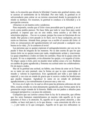 lado, es la emoción que alienta la felicidad. Cuanta más gratitud sientes, más
te acercas al sentimiento de la felicidad. Por otro lado, la gratitud es el
salvoconducto para entrar en un terreno emocional donde la percepción de
miedo se deshace. En resumen, la gratitud te conduce a la felicidad y a la
percepción correcta.
«Gracias» es un mantra corto y poderoso.
Para mejorarlo, resulta que el éxito viene precedido por la gratitud, y no al
revés como podría parecer. No hace falta que todo te vaya bien para sentir
gratitud; si esperas que sea en este orden, toma asiento y un libro de
setecientas páginas… Eso no va a pasar, porque las cosas no funcionan de ese
modo. Dar gracias a toro pasado es lo fácil, eso lo hace cualquiera, por esa
razón no funciona. Atiende bien, porque vas a recibir el secreto del éxito: el
éxito es consecuencia del agradecimiento (el cual precede a cualquier cosa
buena en la vida). ¡Te lo contaron al revés!
Las personas que se quejan expresan el antiagradecimiento; por eso no les
puede ir bien de ninguna de las maneras. No se dan cuenta de que los que
tienen éxito no se quejan nunca por nada, simplemente actúan y reaccionan.
La queja empobrece a todos en todos los sentidos. Huye de la queja como de
la peste. Si vas a emprender, evita alimentar las quejas, o te negarás el éxito.
Tú eliges: queja o éxito, pero no puedes tener ambas cosas a la vez. Rodéate
en cambio de gente agradecida y fomenta esa actitud entre tus colaboradores.
Os irá mejor a todos.
Haz de la gratitud una actitud, un hábito, una forma de estar en la Tierra;
no es tanto un acto puntual, sino la forma en que tu ojos contemplan el
mundo y valoran la experiencia. Eres agradecido por todo y por nada en
especial; y eso crea un estado de gracia que te acerca a todas las bendiciones
que puedes imaginar. Agradecer te sume en un estado de profundo
agradecimiento y eso retroalimenta el proceso una y otra vez.
Si vives en el siglo XXI, lo cual es obvio para las primeras ediciones de este
libro, resulta extraño no estar plenamente agradecido, pues formas parte de la
generación mejor tratada de la historia. Habla con tus padres o abuelos para
conseguir perspectiva y un poco de contraste.
Cualquiera que sea curioso conoce bien la ley de la atracción, que afirma
que los seres humanos materializamos en nuestra vida aquello en lo que
ponemos el foco y la atención. Sí, aquello en lo que pones atención, y das
crédito, se hace real para ti, es lo que deseas —seas consciente de ello o no
—, y por tanto es lo que consigues. Aquello en lo que nos enfocamos se
 