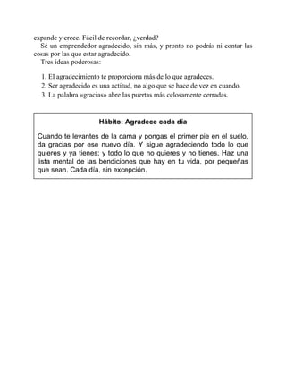 expande y crece. Fácil de recordar, ¿verdad?
Sé un emprendedor agradecido, sin más, y pronto no podrás ni contar las
cosas por las que estar agradecido.
Tres ideas poderosas:
1. El agradecimiento te proporciona más de lo que agradeces.
2. Ser agradecido es una actitud, no algo que se hace de vez en cuando.
3. La palabra «gracias» abre las puertas más celosamente cerradas.
Hábito: Agradece cada día
Cuando te levantes de la cama y pongas el primer pie en el suelo,
da gracias por ese nuevo día. Y sigue agradeciendo todo lo que
quieres y ya tienes; y todo lo que no quieres y no tienes. Haz una
lista mental de las bendiciones que hay en tu vida, por pequeñas
que sean. Cada día, sin excepción.
 