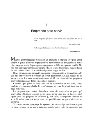 1
Emprende para servir
No te preguntes qué puede darte la vida, sino qué puedes dar tú a la
vida.
VIKTOR FRANKL
Solo me jubilaré cuando este planeta esté a salvo.
JANE GOODALL
Muchos emprendedores piensan en un proyecto o empresa solo para ganar
dinero. Y ganar dinero es imprescindible pero estar en un proyecto solo por el
dinero que se puede llegar a ganar, nos parece pedirle muy poco a la vida. No
hay por qué elegir entre ganar dinero o hacer lo que te gusta; se pueden hacer
las dos cosas a la vez. Y lo más inteligente es elegir las dos.
Otros piensan en un proyecto o empresa y simplemente se concentran en lo
que les apetece hacer y olvidan el factor económico. Lo que sucede ya lo
sabes porque les pasa aproximadamente al 85 por ciento de los proyectos
emprendedores antes de los cinco años: fracasan.
Creemos que poner el foco solo en lo económico es un error, como
también creemos que olvidar lo económico es un error de principiante que se
paga muy caro.
La pregunta que puedes formularte antes de emprender es para qué
emprendes. Atención, porque la pregunta no es «por qué lo haces», sino
«para qué». La pregunta es diferente y, por tanto, la respuesta también lo
será. Si sabes para qué emprendes, tus posibilidades de gozar de éxito se
disparan.
Si la respuesta es para pagar la hipoteca, para tener algo que hacer, o para
no estar en paro, mejor que te avisemos cuanto antes: estás en un camino que
 