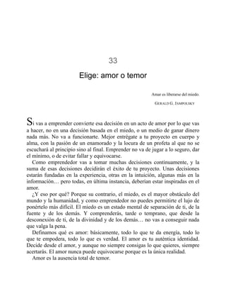 33
Elige: amor o temor
Amar es liberarse del miedo.
GERALD G. JAMPOLSKY
Si vas a emprender convierte esa decisión en un acto de amor por lo que vas
a hacer, no en una decisión basada en el miedo, o un medio de ganar dinero
nada más. No va a funcionarte. Mejor entrégate a tu proyecto en cuerpo y
alma, con la pasión de un enamorado y la locura de un profeta al que no se
escuchará al principio sino al final. Emprender no va de jugar a lo seguro, dar
el mínimo, o de evitar fallar y equivocarse.
Como emprendedor vas a tomar muchas decisiones continuamente, y la
suma de esas decisiones decidirán el éxito de tu proyecto. Unas decisiones
estarán fundadas en la experiencia, otras en la intuición, algunas más en la
información… pero todas, en última instancia, deberían estar inspiradas en el
amor.
¿Y eso por qué? Porque su contrario, el miedo, es el mayor obstáculo del
mundo y la humanidad, y como emprendedor no puedes permitirte el lujo de
ponértelo más difícil. El miedo es un estado mental de separación de ti, de la
fuente y de los demás. Y comprenderás, tarde o temprano, que desde la
desconexión de ti, de la divinidad y de los demás… no vas a conseguir nada
que valga la pena.
Definamos qué es amor: básicamente, todo lo que te da energía, todo lo
que te empodera, todo lo que es verdad. El amor es tu auténtica identidad.
Decide desde el amor, y aunque no siempre consigas lo que quieres, siempre
acertarás. El amor nunca puede equivocarse porque es la única realidad.
Amor es la ausencia total de temor.
 