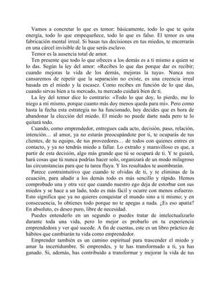 Vamos a concretar lo que es temor: básicamente, todo lo que te quita
energía, todo lo que empequeñece, todo lo que es falso. El temor es una
fabricación mental irreal. Si basas tus decisiones en tus miedos, te encerrarás
en una cárcel invisible de la que serás esclavo.
Temor es la ausencia total de amor.
Ten presente que todo lo que ofreces a los demás es a ti mismo a quien se
lo das. Según la ley del amor: «Recibes lo que das porque dar es recibir;
cuando mejoras la vida de los demás, mejoras la tuya». Nunca nos
cansaremos de repetir que la separación no existe, es una creencia irreal
basada en el miedo y la escasez. Como recibes en función de lo que das,
cuando sirvas bien a tu mercado, tu mercado cuidará bien de ti.
La ley del temor dice lo contrario: «Todo lo que doy, lo pierdo, me lo
niego a mí mismo, porque cuanto más doy menos queda para mí». Pero como
hasta la fecha esta estrategia no ha funcionado, hoy decides que es hora de
abandonar la elección del miedo. El miedo no puede darte nada pero te lo
quitará todo.
Cuando, como emprendedor, entregues cada acto, decisión, paso, relación,
intención… al amor, ya no estarás preocupándote por ti, te ocuparás de tus
clientes, de tu equipo, de tus proveedores… de todos con quienes entres en
contacto, y ya no tendrás miedo a fallar. Lo extraño y maravilloso es que, a
partir de esta decisión, algo más grande que tú se ocupará de ti. Y te guiará,
hará cosas que tú nunca podrías hacer solo, organizará de un modo milagroso
las circunstancias para que tu tarea fluya. Y los resultados te asombrarán.
Parece contraintuitivo que cuando te olvidas de ti, y te eliminas de la
ecuación, para añadir a los demás todo es más sencillo y rápido. Hemos
comprobado una y otra vez que cuando nuestro ego deja de estorbar con sus
miedos y se hace a un lado, todo es más fácil y ocurre con menos esfuerzo.
Esto significa que ya no quieres conquistar el mundo sino a ti mismo; y en
consecuencia, lo obtienes todo porque no te apegas a nada. ¿Es eso apatía?
En absoluto, es deseo puro, libre de necesidad.
Puedes entenderlo en un segundo o puedes tratar de intelectualizarlo
durante toda una vida, pero lo mejor es probarlo en tu experiencia
emprendedora y ver qué sucede. A fin de cuentas, este es un libro práctico de
hábitos que cambiarán tu vida como emprendedor.
Emprender también es un camino espiritual para trascender el miedo y
amar la incertidumbre. Si emprendes, y te has transformado a ti, ya has
ganado. Si, además, has contribuido a transformar y mejorar la vida de tus
 