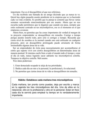 importante. Ese es el desequilibrio al que nos referimos.
Un día recibirás una llamada de un amigo diciendo que ya nunca te ve.
Quizá hay algún pequeño asunto pendiente en tu empresa que se va haciendo
cada vez más evidente. Es posible que tu pareja te comente que llevas varias
semanas secuestrado emocionalmente por ese asunto. Ahora que no nos
escucha nadie permítenos que te digamos que cuando eso pasa, siempre que
estés realmente centrado en tus microobjetivos, ese es el momento en el que
empiezas a avanzar.
Ahora bien, no permitas que las cosas importantes de verdad al margen de
tu proyecto emprendedor se desequilibren sin remedio. Corrige a tiempo
porque puedes tenerlo todo, pero solo si corriges a tiempo. Recuerda que
cierto nivel de zozobra es lo normal cuando uno está enfocado en cualquier
proyecto, pero un desequilibrio prolongado puede arruinarte de forma
irremediable algunas áreas de tu vida.
Ser un emprendedor de éxito pasa necesariamente por acostumbrarse al
estrés que supone vivir con ciertos desequilibrios en determinadas áreas de
manera puntual. Si intentas caerle bien a todo el mundo todo el tiempo y estar
al día en todo, nunca lograrás sacar adelante tus microobjetivos estrella.
Tampoco tu objetivo estrella. Mal asunto.
Tres ideas poderosas:
1. Estar demasiado ocupado te aleja de tus prioridades.
2. Dedica cada día un rato a lo personal, lo profesional y lo relacional.
3. No permitas que ciertas áreas de tu vida se desequilibren sin remedio.
Hábito: Establece cada mañana tres microobjetivos
Cada mañana, tan pronto como puedas, deja por escrito y marca
en tu agenda los tres microobjetivos del día. Uno de ellos en lo
relacional, otro en lo profesional y otro en lo personal. Estar en foco
cada día te servirá para emplear tu tiempo en lo verdaderamente
importante.
 