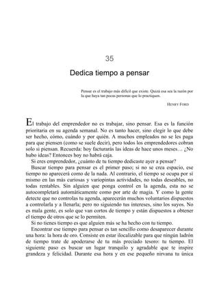35
Dedica tiempo a pensar
Pensar es el trabajo más difícil que existe. Quizá esa sea la razón por
la que haya tan pocas personas que lo practiquen.
HENRY FORD
El trabajo del emprendedor no es trabajar, sino pensar. Esa es la función
prioritaria en su agenda semanal. No es tanto hacer, sino elegir lo que debe
ser hecho, cómo, cuándo y por quién. A muchos empleados no se les paga
para que piensen (como se suele decir), pero todos los emprendedores cobran
solo si piensan. Recuerda: hoy facturarás las ideas de hace unos meses… ¿No
hubo ideas? Entonces hoy no habrá caja.
Si eres emprendedor, ¿cuánto de tu tiempo dedicaste ayer a pensar?
Buscar tiempo para pensar es el primer paso; si no se crea espacio, ese
tiempo no aparecerá como de la nada. Al contrario, el tiempo se ocupa por sí
mismo en las más curiosas y variopintas actividades, no todas deseables, no
todas rentables. Sin alguien que ponga control en la agenda, esta no se
autocompletará automáticamente como por arte de magia. Y como la gente
detecte que no controlas tu agenda, aparecerán muchos voluntarios dispuestos
a controlarla y a llenarla; pero no siguiendo tus intereses, sino los suyos. No
es mala gente, es solo que van cortos de tiempo y están dispuestos a obtener
el tiempo de otros que se lo permiten.
Si no tienes tiempo es que alguien más se ha hecho con tu tiempo.
Encontrar ese tiempo para pensar es tan sencillo como desaparecer durante
una hora: la hora de oro. Consiste en estar ilocalizable para que ningún ladrón
de tiempo trate de apoderarse de tu más preciado tesoro: tu tiempo. El
siguiente paso es buscar un lugar tranquilo y agradable que te inspire
grandeza y felicidad. Durante esa hora y en ese pequeño nirvana tu única
 