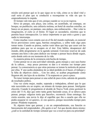 misión será pensar qué es lo que sigue en tu vida, cómo es tu ideal vital y
cuál sería el plan que te conducirá a reconquistar tu vida sin que tu
emprendimiento lo impida.
El tiempo vale más que el oro, porque cuando se va ya no regresa.
Sirve un parque, una playa, una colina, un acantilado, un estanque, un
bosque, un pueblecito, una cafetería molona, un hotel de muchas estrellas, un
banco en un paseo, un pantano, una atalaya, una embarcación… Haz volar tu
imaginación, el cielo es el límite. El lugar es secundario, mientras que te
permita hacer introspección. Lo único importante es que estés a gusto y que
nadie te interrumpa.
Como muchas veces estarás casi en el fin del mundo explorado, es esencial
llevar provisiones como agua, barritas energéticas, y sobre todo algo para
tomar notas. Cuando se piensa, suelen venir ideas que hay que cazar con las
palabras para que no se escapen en el éter. Este hábito, desaparecer del
mundo, debe programarse en la agenda semanal. Conviene reservar de cada
semana una hora o dos para dedicar ese tiempo a pensar hacia dónde seguir,
estés donde estés en ese momento de la vida.
La materia prima de la existencia está hecha de tiempo.
Como pensar no es una actividad valorada, gasta energía y casi saca humo
de la cabeza… muy pocas personas se dan a sí mismas ese tiempo para
pensar. La consecuencia es que otras personas se toman la molestia de pensar
por ellas. Y uno acaba alejándose de su ideal perdido en el hacer, el trabajar y
la falta de objetivos claros… Con los años, se acaban preguntando cómo
llegaron ahí, tan lejos de su destino. Y la respuesta es: poco a poco.
No tener tiempo para pensar es una señal de poco éxito, además de garantía
de resultados pobres.
Una vez cierta mujer, madre, separada y trabajadora, afirmó que lo que
más necesitaba era un respiro, un minuto de tiempo para pensar. Inteligente
elección. Cuando le preguntaron al alcalde de Nueva York cómo gestionó la
crisis del 11-S, dijo que entre tanta gente haciendo cosas, él se detuvo para
pensar, porque «alguien tenía que hacerlo», reconoció. Gran estratega. En
cierta ocasión, una novia le dijo al capellán que iba a casarla que ella no
podía asegurar ni «sí quiero», ni «no quiero», porque necesitaba tiempo para
pensar. Prudente respuesta.
Sí, alguien tiene que pensar; y en un emprendimiento, esa función es
básicamente del emprendedor. ¿De quién si no? Así que decide ahora mismo:
¿cuál es la cantidad de tiempo semanal que vas a reservar para esa prioridad?
 