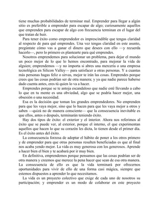 tiene muchas probabilidades de terminar mal. Emprender para llegar a algún
sitio es preferible a emprender para escapar de algo; curiosamente aquellos
que emprenden para escapar de algo con frecuencia terminan en el lugar del
que tratan de huir.
Para tener éxito como emprendedor es imprescindible que tengas claridad
al respecto de para qué emprendes. Una vez tengas claridad en este asunto,
pregúntate cómo vas a ganar el dinero que desees con ello —y recuerda
hacerlo—, pero lo primero es plantearte para qué emprendes.
Nosotros emprendemos para solucionar un problema, para dejar el mundo
un poco mejor de lo que lo hemos encontrado, para mejorar la vida de
alguien; emprendemos —y no importa si abres una mercería o una empresa
tecnológica en Silicon Valley— para satisfacer a otras personas. Y a cuantas
más personas hagas feliz o sirvas, mejor te irán las cosas. Emprendes porque
crees que las cosas podrían ser de otra manera; y ya que nadie parece haberse
dado cuenta antes, eres tú quien lo va a hacer.
Emprendes porque se te antoja escandaloso que nadie esté llevando a cabo
lo que en tu mente es una obviedad, algo que se podría hacer mejor, una
obsesión o una necesidad.
Esa es la decisión que toman los grandes emprendedores. No emprenden
para que les vaya mejor, sino que lo hacen para que les vaya mejor a otros y
saben —quizá no de manera consciente— que la consecuencia inevitable es
que ellos, antes o después, terminarán teniendo éxito.
Hay dos tipos de éxito: el exterior y el interior. Ahora nos referimos al
éxito que se puede ver, al exterior, porque el interno, el que experimentan
aquellos que hacen lo que su corazón les dicta, lo tienen desde el primer día.
Es el éxito antes del éxito.
La consecuencia forzosa de adoptar el hábito de poner a los otros primero
y de emprender para que otras personas resulten beneficiadas es que al final
nos acaba yendo mejor. La vida es muy generosa con los generosos. Aprende
a hacer bien el bien y te acabará por ir muy bien.
En definitiva, emprendemos porque pensamos que las cosas podrían ser de
otra manera y creemos que merece la pena hacer que sean de esa otra manera.
La consecuencia de ello es que la vida terminará por ofrecernos
oportunidades para vivir de ello de una forma casi mágica, siempre que
estemos dispuestos a aprender lo que necesitamos.
La vida es un proyecto colectivo que exige de cada uno de nosotros su
participación; y emprender es un modo de colaborar en este proyecto
 