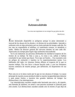 36
Autosecuéstrate
Las cosas más importantes no son siempre las que gritan más alto.
BOB HAWKE
Estar demasiado disponible es peligroso porque te pone demasiado a
merced de los deseos de los demás, y te distrae de tus prioridades. Aprende a
enfocarte solo en algo prioritario por un cierto período de tiempo cada día. En
ese rato no responderás el teléfono, ni contestarás correos, ni atenderás a
nadie. Abdica de director general del universo durante un rato cada día.
Aprovecha ese tiempo para lograr algo realmente trascendental.
En la era industrial, las personas disfrutaban de claridad al respecto de los
límites de su trabajo. Se iban a casa y, lo creas o no, sabían si habían
concluido lo que tenían que hacer. Tuvo que ser bonito… Ese escenario está
en peligro de extinción y muchos no lo experimentaremos jamás. Los
habitantes del siglo XXI tenemos límites difusos al respecto de lo que es
nuestro trabajo. Eso nos lleva a desear hacerlo todo, y con eso firmamos
nuestra sentencia de muerte porque, por definición, no disponemos de ese
tiempo.
Pero esta no es la única razón por la que no nos alcanza el tiempo. La causa
principal de nuestra escasa productividad es nuestra incapacidad para detectar
y para poner límites a nuestros dos grandes ladrones de tiempo: las
distracciones y las interrupciones.
Las interrupciones suceden cuando estás haciendo una cosa y, de repente,
una llamada de teléfono, un email o una persona reclaman tu atención para
otro asunto. Las distracciones suceden cuando eres tú mismo el que deja de
 