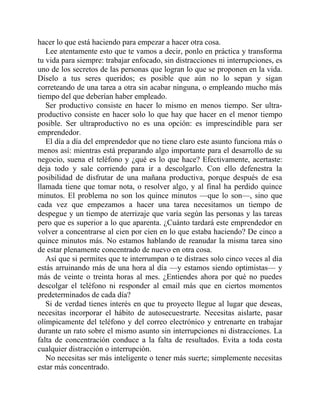 hacer lo que está haciendo para empezar a hacer otra cosa.
Lee atentamente esto que te vamos a decir, ponlo en práctica y transforma
tu vida para siempre: trabajar enfocado, sin distracciones ni interrupciones, es
uno de los secretos de las personas que logran lo que se proponen en la vida.
Díselo a tus seres queridos; es posible que aún no lo sepan y sigan
correteando de una tarea a otra sin acabar ninguna, o empleando mucho más
tiempo del que deberían haber empleado.
Ser productivo consiste en hacer lo mismo en menos tiempo. Ser ultra-
productivo consiste en hacer solo lo que hay que hacer en el menor tiempo
posible. Ser ultraproductivo no es una opción: es imprescindible para ser
emprendedor.
El día a día del emprendedor que no tiene claro este asunto funciona más o
menos así: mientras está preparando algo importante para el desarrollo de su
negocio, suena el teléfono y ¿qué es lo que hace? Efectivamente, acertaste:
deja todo y sale corriendo para ir a descolgarlo. Con ello defenestra la
posibilidad de disfrutar de una mañana productiva, porque después de esa
llamada tiene que tomar nota, o resolver algo, y al final ha perdido quince
minutos. El problema no son los quince minutos —que lo son—, sino que
cada vez que empezamos a hacer una tarea necesitamos un tiempo de
despegue y un tiempo de aterrizaje que varía según las personas y las tareas
pero que es superior a lo que aparenta. ¿Cuánto tardará este emprendedor en
volver a concentrarse al cien por cien en lo que estaba haciendo? De cinco a
quince minutos más. No estamos hablando de reanudar la misma tarea sino
de estar plenamente concentrado de nuevo en otra cosa.
Así que si permites que te interrumpan o te distraes solo cinco veces al día
estás arruinando más de una hora al día —y estamos siendo optimistas— y
más de veinte o treinta horas al mes. ¿Entiendes ahora por qué no puedes
descolgar el teléfono ni responder al email más que en ciertos momentos
predeterminados de cada día?
Si de verdad tienes interés en que tu proyecto llegue al lugar que deseas,
necesitas incorporar el hábito de autosecuestrarte. Necesitas aislarte, pasar
olímpicamente del teléfono y del correo electrónico y entrenarte en trabajar
durante un rato sobre el mismo asunto sin interrupciones ni distracciones. La
falta de concentración conduce a la falta de resultados. Evita a toda costa
cualquier distracción o interrupción.
No necesitas ser más inteligente o tener más suerte; simplemente necesitas
estar más concentrado.
 