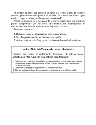 El modelo de éxito que consistía en tener dos o más líneas de teléfono
sonando permanentemente pasó a la historia. En ciertos ambientes sigue
dando el pego, pero hoy ya sabemos que está demodé.
Parece inverosímil en la sociedad de la superconectividad; sin embargo,
pronto comprobarás que las horas que trabajes sin interrupciones ni
distracciones son las más productivas de la jornada. De nada.
Tres ideas poderosas:
1. Debemos evitar las distracciones y las interrupciones.
2. Ser ultraproductivo hoy en día no es una opción.
3. Autosecuéstrate cada día y pronto verás cómo los resultados mejoran.
Hábito: Dieta telefónica y de correo electrónico
Practica sin pudor el aislamiento temporal. El autosecuestro
selectivo es vital. Aquí van tres hábitos para facilitarlo:
1. Determina un horario libre de teléfono. Síguelo a rajatabla y hazle saber a tus clientes,
proveedores, amigos y familiares que no descolgarás, salvo en caso de catástrofe
nuclear confirmada.
2. Determina un período al día para mirar tu correo electrónico.
3. Silencia cualquier entrada de mensajes en tu ordenador y en tu teléfono móvil.
 