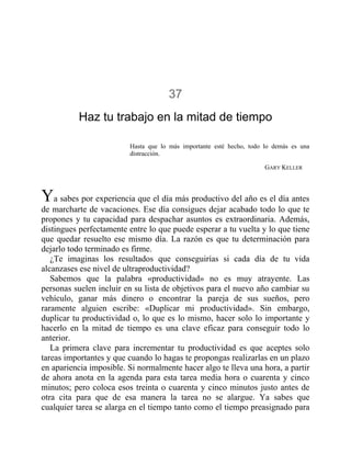37
Haz tu trabajo en la mitad de tiempo
Hasta que lo más importante esté hecho, todo lo demás es una
distracción.
GARY KELLER
Ya sabes por experiencia que el día más productivo del año es el día antes
de marcharte de vacaciones. Ese día consigues dejar acabado todo lo que te
propones y tu capacidad para despachar asuntos es extraordinaria. Además,
distingues perfectamente entre lo que puede esperar a tu vuelta y lo que tiene
que quedar resuelto ese mismo día. La razón es que tu determinación para
dejarlo todo terminado es firme.
¿Te imaginas los resultados que conseguirías si cada día de tu vida
alcanzases ese nivel de ultraproductividad?
Sabemos que la palabra «productividad» no es muy atrayente. Las
personas suelen incluir en su lista de objetivos para el nuevo año cambiar su
vehículo, ganar más dinero o encontrar la pareja de sus sueños, pero
raramente alguien escribe: «Duplicar mi productividad». Sin embargo,
duplicar tu productividad o, lo que es lo mismo, hacer solo lo importante y
hacerlo en la mitad de tiempo es una clave eficaz para conseguir todo lo
anterior.
La primera clave para incrementar tu productividad es que aceptes solo
tareas importantes y que cuando lo hagas te propongas realizarlas en un plazo
en apariencia imposible. Si normalmente hacer algo te lleva una hora, a partir
de ahora anota en la agenda para esta tarea media hora o cuarenta y cinco
minutos; pero coloca esos treinta o cuarenta y cinco minutos justo antes de
otra cita para que de esa manera la tarea no se alargue. Ya sabes que
cualquier tarea se alarga en el tiempo tanto como el tiempo preasignado para
 
