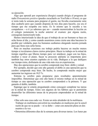 su ejecución.
Algo que aprendí por experiencia (Sergio) cuando dirigía el programa de
radio Pensamiento positivo (puedes escucharlo en YouTube o iVoox), es que
si tenía toda la semana para preparar el guión, me llevaba exactamente siete
días acabarlo pero que cuando disponía de tres días para hacerlo, ese era el
tiempo que me ocupaba esa tarea. Es lo mismo que le sucedía a tus
compañeros —a ti ya sabemos que no— cuando memorizaban la lección en
el colegio justamente la noche anterior al examen: por alguna razón,
conseguían memorizarlo todo.
Hemos interiorizado la idea de que el trabajo de un ser humano se hace en
ocho horas al día, y como cuando asumimos como cierta una idea hacemos lo
posible por validarla, pues los humanos acabamos alargando nuestra jornada
para que llene esas ocho horas.
Pero en muchas ocasiones ese trabajo podría hacerse en mucho menos
tiempo si tuviéramos claros ciertos principios. Hacer tu trabajo en la mitad de
tiempo significa que liberas tiempo para ver atardecer, jugar con tus hijos,
meditar o tocar el piano. Sacar tu proyecto adelante es importante pero
también hay otros asuntos capitales en tu vida. Dediques a lo que dediques
ese tiempo extra, disfrutarás de una vida más rica en experiencias.
Hay dos operaciones que tu cerebro comprende muy bien: doble y mitad.
Por ejemplo, decidir que este año ganarás el doble es una operación que tu
cerebro comprende muy bien. De hecho, lo comprende mucho mejor que
aumentar tus ingresos un 10,5 %.
Entrena tu cerebro para prepararse para resultados aparentemente
imposibles. Determinar que este año harás el mismo trabajo en la mitad de
tiempo es una operación que tu cerebro comprenderá a la primera. Y que
ganarás el doble, también.
Supongo que te estarás preguntando cómo conseguir completar tus tareas
en la mitad de tiempo. Estos son algunos de los hábitos que te permitirán
desarrollar las diferentes tareas de tu proyecto emprendedor en la mitad de
tiempo:
• Haz solo una cosa cada vez. Existe un mito alrededor de la multitarea.
Trabajar en multitarea convertirá tus resultados en mediocres por la sencilla
razón de que no se puede —ni se debe— estar con atención plena en dos
asuntos a la vez.
• Determina diferentes días de la semana para diversas tareas. Los lunes para
 