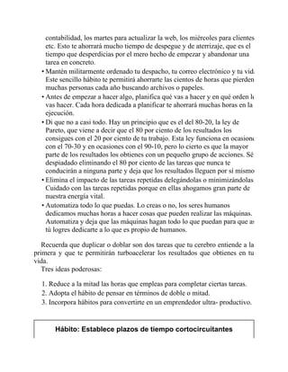 contabilidad, los martes para actualizar la web, los miércoles para clientes,
etc. Esto te ahorrará mucho tiempo de despegue y de aterrizaje, que es el
tiempo que desperdicias por el mero hecho de empezar y abandonar una
tarea en concreto.
• Mantén militarmente ordenado tu despacho, tu correo electrónico y tu vida.
Este sencillo hábito te permitirá ahorrarte las cientos de horas que pierden
muchas personas cada año buscando archivos o papeles.
• Antes de empezar a hacer algo, planifica qué vas a hacer y en qué orden lo
vas hacer. Cada hora dedicada a planificar te ahorrará muchas horas en la
ejecución.
• Di que no a casi todo. Hay un principio que es el del 80-20, la ley de
Pareto, que viene a decir que el 80 por ciento de los resultados los
consigues con el 20 por ciento de tu trabajo. Esta ley funciona en ocasiones
con el 70-30 y en ocasiones con el 90-10, pero lo cierto es que la mayor
parte de los resultados los obtienes con un pequeño grupo de acciones. Sé
despiadado eliminando el 80 por ciento de las tareas que nunca te
conducirán a ninguna parte y deja que los resultados lleguen por sí mismos.
• Elimina el impacto de las tareas repetidas delegándolas o minimizándolas.
Cuidado con las tareas repetidas porque en ellas ahogamos gran parte de
nuestra energía vital.
• Automatiza todo lo que puedas. Lo creas o no, los seres humanos
dedicamos muchas horas a hacer cosas que pueden realizar las máquinas.
Automatiza y deja que las máquinas hagan todo lo que puedan para que así
tú logres dedicarte a lo que es propio de humanos.
Recuerda que duplicar o doblar son dos tareas que tu cerebro entiende a la
primera y que te permitirán turboacelerar los resultados que obtienes en tu
vida.
Tres ideas poderosas:
1. Reduce a la mitad las horas que empleas para completar ciertas tareas.
2. Adopta el hábito de pensar en términos de doble o mitad.
3. Incorpora hábitos para convertirte en un emprendedor ultra- productivo.
Hábito: Establece plazos de tiempo cortocircuitantes
 