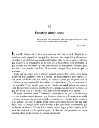 38
Practica decir «no»
Hay que decir «no» a mil cosas para estar seguro de que no te estás
equivocando o intentas abarcar demasiado.
STEVE JOBS
El mundo abusará de ti si le muestras que hacerlo es fácil. Recibirás las
peticiones más peregrinas que puedas imaginar, los atropellos y abusos más
variados, y un sinfín de propuestas interesadas pero no interesantes. Entiende
que negarse a lo inaceptable es la cima de la autoestima bien entendida. Y
que cuando uno no lidera su vida, otra persona se presentará voluntaria para
hacerlo en su propio beneficio. El abusador siempre llega invitado por el
abusado.
Cada vez que dices «sí» a alguien cuando quieres decir «no», en tu fuero
interno te estás diciendo «no» a ti mismo. Te estás negando. Proceder así tal
vez evita conflictos con los demás, al menos a corto plazo, pero crea un
conflicto de desvalorización inmediato con uno mismo. ¿Es eso autoestima?
No, sin duda. Y aun siendo tan evidente, nuestra sociedad padece una enorme
falta de autorrespeto que se manifiesta en la incapacidad de autovalorarse. Lo
que uno no se lo da a sí mismo, se lo dará inevitablemente a los demás.
Di «no» cuando es «no». Y hazlo sin contemplaciones pero educadamente,
con una sonrisa amable (vamos, que le suene a un «sí» y le sepa como miel).
Un «no» es mejor que un «sí» cuando se inspira en el respeto a uno mismo y
a los demás. Un «no» a tiempo evita futuros conflictos. La persona que sabe
decir «no» es porque sabe poner límites a las peticiones inaceptables que
recibe de los demás. Conoce hasta dónde quiere llegar y hasta dónde no lo
hará. No está sujeta a la opinión ajena, es libre del qué pensarán, no desea
agradar a toda costa (incluso a costa de sí misma).
 