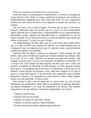 Tanto un sí como un no pueden ser un acto de amor.
Cada uno elige si va autonegarse o autoafirmarse a sí mismo, al margen de
lo que piensen otros. Quien se niega a peticiones peregrinas, por sistema, es
deliberadamente impopular pero suele tener más éxito. Si vas a emprender,
tendrás que tener mano de hierro con tu agenda, tu tiempo, tus recursos y tu
energía.
Usa este truco y no te dolerá negarte. No dices que no por ti, sino por tu
proyecto. Defiendes algo más grande que tú, y aun si no eres comprendido
sigues adelante por tu compromiso y responsabilidad con tu emprendimiento.
Recuérdalo cuando alguien esté plantado frente a ti pidiéndote lo que no
debes conceder. No se trata de él ni de ti; se trata de defender algo mayor que
ambos: tu proyecto. Y es por eso que te niegas.
Los emprendedores de éxito dicen que no a casi todo, pero cuando dicen
que sí a algo es difícil que cambien de opinión. Los emprendedores que no
consiguen lo que se proponen dicen que sí a muchas cosas y posteriormente
cambian de opinión con facilidad.
Tenemos falta de hábito y práctica en negarnos. Y para corregir ese mal
hábito, nada como el hábito de negarse por sistema durante una semana. Este
es el reto: di no a todo. Durante esa semana recuerda este mantra: «De
entrada es que no, pero si acaso, ya lo pensaré». O también el socorrido: «Va
a ser que no». Una semana de dieta negativa, de decir que «no» a todo, por
sistema, te espabila de maravilla. Un rato después, o al día siguiente, puedes
decir que sí a la propuesta que te hicieron. Lo importante es decir que no de
entrada. Cuesta hacerlo las primeras veces, nada más; después se le coge el
gusto y es muy fácil negarse. Y de este modo, uno comprueba cómo su poder
personal se refuerza y su autoestima se eleva hasta las nubes. Saber negarse
sienta a las mil maravillas. Te hace crecer.
Pero ¿cómo se dice «no» de modo que le suene como un «sí» al otro?
Respuesta: con asertividad. Asertividad es autoafirmar los propios derechos,
sin dejarse manipular y sin tratar de manipular a los demás. Hay muchas
situaciones en las que deberás, como buen emprendedor, ser asertivo:
• Alguien te pide la luna.
• Alguien abusa de tu tiempo.
• Alguien no respeta tus derechos, valores…
• Alguien se muestra egoísta y desconsiderado.
• En una situación de trabajo, alguien opina diferente.
 
