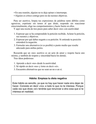 • En una reunión, alguien no te deja opinar o interrumpe.
• Alguien es crítico contigo pero no da razones objetivas.
Para ser asertivo, limpia tus expresiones de palabras tanto débiles como
agresivas, exprésate sin temor al que dirán, responde sin reaccionar
emocionalmente, elige tus comportamientos y hazte fuerte en ellos.
Y aquí una receta de tres pasos para saber decir «no» con asertividad:
1. Expresar que se ha comprendido la petición recibida. Aclarar la petición,
sus razones y objetivos.
2. Expresar por qué debes negarte a su petición. Si entiende tu posición
entenderá la negación.
3. Formular una alternativa (si es posible) o punto medio que resulte
adecuado para ambas partes.
Recuerda que un «no» asertivo es un acto de amor y respeto hacia uno
mismo, y también de respeto y sinceridad hacia los demás.
Tres ideas poderosas:
1. Aprende a decir «no» desde la asertividad.
2. Sé rápido en decir «no» y lento en decir «sí».
3. Encuentra alternativas que no sean un no o un sí.
Hábito: Empieza tu dieta negativa
Este hábito es sencillo, ya que no hay que hacer nada sino dejar de
hacer. Consiste en decir «no» a todo lo que no te interesa. Porque
cada vez que dices «sí» tendrás que renunciar a otra cosa que sí te
interesa en realidad.
 