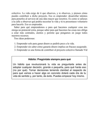 colectivo. La vida exige de ti que observes, y te observes, y pienses cómo
puedes contribuir a dicho proyecto. Eso es emprender: desarrollar talentos
para ponerlos al servicio de una idea mayor que nosotros. Es como si salieses
a la calle a observar qué podría necesitar la vida y tú te presentases voluntario
para hacerlo. Eso es emprender.
Saber para qué emprendemos o para qué hacemos cualquier cosa nos
otorga un potencial extra, porque saber para qué hacemos las cosas nos obliga
a estar más centrados, atentos y permite que pongamos en juego todos
nuestros recursos.
Tres ideas poderosas:
1. Emprender solo para ganar dinero es pedirle poco a la vida.
2. Emprender sin saber cómo ganarás dinero implica un fracaso asegurado.
3. Emprender es una forma de contribuir al proyecto colectivo llamado Vida.
Hábito: Pregúntate siempre para qué
Un hábito que revolucionará tu vida es preguntarte antes de
adoptar cualquier decisión, grande o pequeña, para qué harás eso
(no por qué). Tomar decisiones teniendo claridad al respecto de
para qué vamos a hacer algo en concreto dotará cada día de tu
vida de sentido y, por tanto, de éxito. Puedes empezar hoy mismo.
 