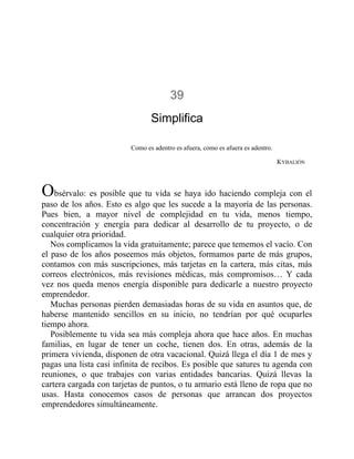 39
Simplifica
Como es adentro es afuera, como es afuera es adentro.
KYBALIÓN
Obsérvalo: es posible que tu vida se haya ido haciendo compleja con el
paso de los años. Esto es algo que les sucede a la mayoría de las personas.
Pues bien, a mayor nivel de complejidad en tu vida, menos tiempo,
concentración y energía para dedicar al desarrollo de tu proyecto, o de
cualquier otra prioridad.
Nos complicamos la vida gratuitamente; parece que tememos el vacío. Con
el paso de los años poseemos más objetos, formamos parte de más grupos,
contamos con más suscripciones, más tarjetas en la cartera, más citas, más
correos electrónicos, más revisiones médicas, más compromisos… Y cada
vez nos queda menos energía disponible para dedicarle a nuestro proyecto
emprendedor.
Muchas personas pierden demasiadas horas de su vida en asuntos que, de
haberse mantenido sencillos en su inicio, no tendrían por qué ocuparles
tiempo ahora.
Posiblemente tu vida sea más compleja ahora que hace años. En muchas
familias, en lugar de tener un coche, tienen dos. En otras, además de la
primera vivienda, disponen de otra vacacional. Quizá llega el día 1 de mes y
pagas una lista casi infinita de recibos. Es posible que satures tu agenda con
reuniones, o que trabajes con varias entidades bancarias. Quizá llevas la
cartera cargada con tarjetas de puntos, o tu armario está lleno de ropa que no
usas. Hasta conocemos casos de personas que arrancan dos proyectos
emprendedores simultáneamente.
 