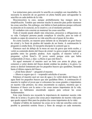 Las tentaciones para convertir lo sencillo en complejo son inacabables. Es
necesaria la atención de un guerrero en plena batalla para salvaguardar la
sencillez en cada ámbito de la vida.
Desconocemos tu caso, aunque probablemente hay margen para la
simplificación. Tendrás que entrenar mucho la atención para poder mantener
las cosas sencillas. Sin embargo, este hábito te hará poderoso porque enfocará
tu atención en lo esencial, en lo creativo y en el momento presente.
El verdadero reto consiste en mantener las cosas sencillas.
Todo el mundo puede añadir más relaciones, proyectos u obligaciones en
su vida. Cualquier persona puede complicar lo sencillo, pero no todo el
mundo es capaz de conservar su vida sencilla con el pasar de los años.
En cierta ocasión, un maestro puso delante de su discípulo un gran frasco
de cristal y lo llenó de piedras del tamaño de un limón. A continuación le
preguntó si estaba lleno. El inexperto discípulo le contestó que sí.
Entonces sacó de debajo de la mesa un saco de grava que tenía oculto, y
vertió su contenido dentro del frasco de cristal. La grava ocupó el espacio que
quedaba entre las grandes piedras. Acto seguido, el maestro volvió a
preguntar: «¿Está lleno?». El joven sonrió porque creía que había
comprendido el truco, y dijo: «¡Ahora sí que está lleno!».
En aquel momento el maestro sacó un bote con arena de playa, que
comenzó a verter dentro del frasco donde estaban las piedras y la grava. La
arena se deslizó lentamente por los pequeños huecos que quedaban, llenando
hasta el último espacio del frasco.
—¿Está lleno ahora? —preguntó el maestro.
—Ahora es seguro que sí —respondió satisfecho el novato.
Entonces el maestro sacó un vaso de agua y lo vertió dentro del frasco. El
agua llenó los pequeños huecos que aún quedaban libres. A continuación el
maestro le explicó al joven que si colocamos las cosas grandes e importantes
en nuestra vida primero, las otras encontrarán su espacio, mientras que si
llenamos el frasco con la arena o las cosas menos importantes de la vida,
después no habríamos encontrado espacio para colocar las cosas
fundamentales.
Esta vieja historia nos recuerda la importancia de mantener nuestra vida
libre de la arena y la grava (las cosas poco importantes de nuestra vida) para
que quede espacio libre para las piedras (las cosas importantes de la vida).
Adoptar el hábito de mantener las cosas en tu vida tan sencillas como sea
posible te permitirá sentirte fresco y lleno de energía en cada momento.
 