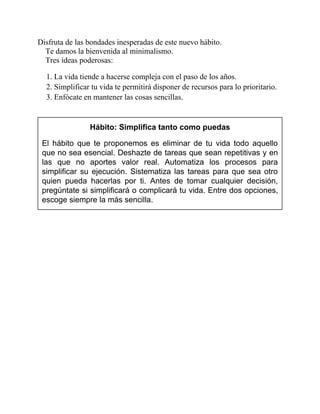 Disfruta de las bondades inesperadas de este nuevo hábito.
Te damos la bienvenida al minimalismo.
Tres ideas poderosas:
1. La vida tiende a hacerse compleja con el paso de los años.
2. Simplificar tu vida te permitirá disponer de recursos para lo prioritario.
3. Enfócate en mantener las cosas sencillas.
Hábito: Simplifica tanto como puedas
El hábito que te proponemos es eliminar de tu vida todo aquello
que no sea esencial. Deshazte de tareas que sean repetitivas y en
las que no aportes valor real. Automatiza los procesos para
simplificar su ejecución. Sistematiza las tareas para que sea otro
quien pueda hacerlas por ti. Antes de tomar cualquier decisión,
pregúntate si simplificará o complicará tu vida. Entre dos opciones,
escoge siempre la más sencilla.
 
