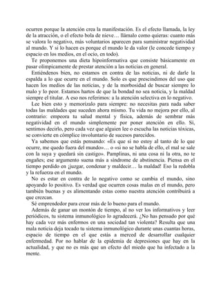 ocurren porque la atención crea la manifestación. Es el efecto llamada, la ley
de la atracción, o el efecto bola de nieve… llámalo como quieras: cuanto más
se valora lo negativo, más voluntarios aparecen para suministrar negatividad
al mundo. Y si lo hacen es porque el mundo le da valor (le concede tiempo y
espacio en los medios, en el ocio, en todo).
Te proponemos una dieta hipoinformativa que consiste básicamente en
pasar olímpicamente de prestar atención a las noticias en general.
Entiéndenos bien, no estamos en contra de las noticias, ni de darle la
espalda a lo que ocurre en el mundo. Solo es que prescindimos del uso que
hacen los medios de las noticias, y de la morbosidad de buscar siempre lo
malo y lo peor. Estamos hartos de que la bondad no sea noticia, y la maldad
siempre el titular. A eso nos referimos: a la atención selectiva en lo negativo.
Lee bien esto y memorízalo para siempre: no necesitas para nada saber
todas las maldades que suceden ahora mismo. Tu vida no mejora por ello, al
contrario: empeora tu salud mental y física, además de sembrar más
negatividad en el mundo simplemente por poner atención en ello. Sí,
sentimos decirlo, pero cada vez que alguien lee o escucha las noticias tóxicas,
se convierte en cómplice involuntario de sucesos parecidos.
Ya sabemos que estás pensando: «Es que si no estoy al tanto de lo que
ocurre, me quedo fuera del mundo»… o «si no se habla de ello, el mal se sale
con la suya y quedará sin castigo». Pamplinas, ni una cosa ni la otra, no te
engañes; ese argumento suena más a síndrome de abstinencia. Piensa en el
tiempo perdido en ¡juzgar, condenar y maldecir… la maldad! Eso la redobla
y la refuerza en el mundo.
No es estar en contra de lo negativo como se cambia el mundo, sino
apoyando lo positivo. Es verdad que ocurren cosas malas en el mundo, pero
también buenas y es alimentando estas como nuestra atención contribuirá a
que crezcan.
Sé emprendedor para crear más de lo bueno para el mundo.
Además de ganar un montón de tiempo, al no ver los informativos y leer
periódicos, tu sistema inmunológico lo agradecerá. ¿No has pensado por qué
hay cada vez más enfermos en una sociedad tan violenta? Resulta que una
mala noticia deja tocado tu sistema inmunológico durante unas cuantas horas,
espacio de tiempo en el que estás a merced de desarrollar cualquier
enfermedad. Por no hablar de la epidemia de depresiones que hay en la
actualidad, y que no es más que un efecto del miedo que ha infectado a la
mente.
 