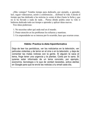 ¿Más ventajas? Tendrás tiempo para dedicarlo, por ejemplo, a aprender,
leer, seguir videocursos, asistir a conferencias… disfrutar la vida. Calcula el
tiempo que has dedicado a las noticias (a «estar al día») hasta la fecha y que
no te ha llevado a nada de nada… Piensa dónde podría estar tu vida si
hubieras dedicado todo ese tiempo a aprender y aplicar ideas nuevas.
Tres ideas poderosas:
1. No necesitas saber qué anda mal en el mundo.
2. Poner atención en los problemas los refuerza y mantiene.
3. Un emprendedor no se interesa por lo ocurrido, hace que ocurran cosas.
Hábito: Practica la dieta hipoinformativa
Deja de leer los periódicos, ver los noticiarios en la televisión, ver
películas violentas y de terror en el cine o en la televisión, y deja de
comentar las malas noticias con la gente. Si alguien te saca el
tema, finge tener una urgencia y le plantas. Corta por lo sano. Si
quieres estar informado de un tema concreto, por ejemplo,
economía, tecnología o lo que de verdad necesites, activa alertas
en Google para que te envíe las noticias a tu email cada día.
 