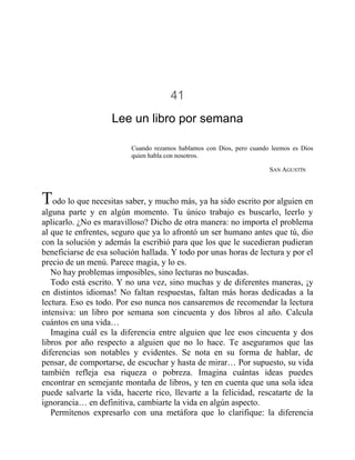 41
Lee un libro por semana
Cuando rezamos hablamos con Dios, pero cuando leemos es Dios
quien habla con nosotros.
SAN AGUSTÍN
Todo lo que necesitas saber, y mucho más, ya ha sido escrito por alguien en
alguna parte y en algún momento. Tu único trabajo es buscarlo, leerlo y
aplicarlo. ¿No es maravilloso? Dicho de otra manera: no importa el problema
al que te enfrentes, seguro que ya lo afrontó un ser humano antes que tú, dio
con la solución y además la escribió para que los que le sucedieran pudieran
beneficiarse de esa solución hallada. Y todo por unas horas de lectura y por el
precio de un menú. Parece magia, y lo es.
No hay problemas imposibles, sino lecturas no buscadas.
Todo está escrito. Y no una vez, sino muchas y de diferentes maneras, ¡y
en distintos idiomas! No faltan respuestas, faltan más horas dedicadas a la
lectura. Eso es todo. Por eso nunca nos cansaremos de recomendar la lectura
intensiva: un libro por semana son cincuenta y dos libros al año. Calcula
cuántos en una vida…
Imagina cuál es la diferencia entre alguien que lee esos cincuenta y dos
libros por año respecto a alguien que no lo hace. Te aseguramos que las
diferencias son notables y evidentes. Se nota en su forma de hablar, de
pensar, de comportarse, de escuchar y hasta de mirar… Por supuesto, su vida
también refleja esa riqueza o pobreza. Imagina cuántas ideas puedes
encontrar en semejante montaña de libros, y ten en cuenta que una sola idea
puede salvarte la vida, hacerte rico, llevarte a la felicidad, rescatarte de la
ignorancia… en definitiva, cambiarte la vida en algún aspecto.
Permítenos expresarlo con una metáfora que lo clarifique: la diferencia
 