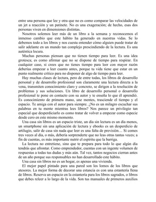entre una persona que lee y otra que no es como comparar las velocidades de
un jet a reacción y un patinete. No es una exageración; de hecho, esas dos
personas viven en dimensiones distintas.
Nosotros solemos leer más de un libro a la semana y reconocemos el
inmenso cambio que este hábito ha generado en nuestras vidas. Se lo
debemos todo a los libros y nos cuesta entender cómo alguien puede tratar de
salir adelante en un mundo tan complejo prescindiendo de la lectura. Es una
auténtica locura.
Muchas personas piensan que no tienen tiempo para leer. Es una idea
grotesca; es como afirmar que no se dispone de tiempo para respirar. En
cualquier caso, si crees que no tienes tiempo para leer con mayor razón
deberías empezar a leer cuanto antes, porque tu vida tiene que estar en un
punto realmente crítico para no disponer de algo de tiempo para leer.
Hay muchas clases de lectura, pero de entre todas, los libros de desarrollo
personal y de desarrollo profesional son claramente una lectura directa a la
vena, transmiten conocimiento claro y concreto, se dirigen a la resolución de
problemas y sus soluciones. Un libro de desarrollo personal o desarrollo
profesional te pone en contacto con su autor y te enseña lo que él aprendió.
Es conocimiento de primera mano, une mentes, trasciende el tiempo y el
espacio. Te amiga con el autor para siempre. ¿No es un milagro escuchar sus
palabras en tu mente mientras lees libros? Nos parece un privilegio tan
especial que desperdiciarlo es como tratar de volver a empezar como especie
desde cero en este mismo momento.
Una casa sin libros es un espacio triste, un día sin lectura es un día menos,
un smartphone sin una aplicación de lectura y ebooks es un desperdicio de
artilugio, salir de casa sin nada que leer es una falta de previsión… Si comes
tres veces al día, o más, debería sorprenderte que no leas otras tantas veces; a
fin de cuentas, es más importante nutrir el espíritu que la barriga.
La lectura no entretiene, sino que te prepara para todo lo que algún día
tendrás que afrontar. Como emprendedor, cuentas con un ingente volumen de
respuestas a todas tus dudas y más aún. Tal vez, tantos negocios cierran antes
de un año porque sus responsables no han desarrollado este hábito.
Una casa sin libros no es un hogar, es apenas una vivienda.
El mejor papel pintado para una pared son los lomos de los libros que
atesores. La mejor forma de decorar una estancia es con una estantería llena
de libros. Reserva un espacio en la estantería para los libros sagrados, o libros
que debes releer a lo largo de la vida. Son tus manuales de primeros auxilios
 