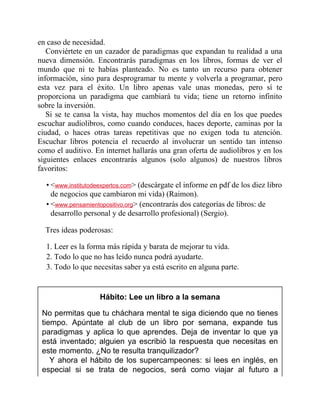 en caso de necesidad.
Conviértete en un cazador de paradigmas que expandan tu realidad a una
nueva dimensión. Encontrarás paradigmas en los libros, formas de ver el
mundo que ni te habías planteado. No es tanto un recurso para obtener
información, sino para desprogramar tu mente y volverla a programar, pero
esta vez para el éxito. Un libro apenas vale unas monedas, pero sí te
proporciona un paradigma que cambiará tu vida; tiene un retorno infinito
sobre la inversión.
Si se te cansa la vista, hay muchos momentos del día en los que puedes
escuchar audiolibros, como cuando conduces, haces deporte, caminas por la
ciudad, o haces otras tareas repetitivas que no exigen toda tu atención.
Escuchar libros potencia el recuerdo al involucrar un sentido tan intenso
como el auditivo. En internet hallarás una gran oferta de audiolibros y en los
siguientes enlaces encontrarás algunos (solo algunos) de nuestros libros
favoritos:
• <www.institutodeexpertos.com> (descárgate el informe en pdf de los diez libros
de negocios que cambiaron mi vida) (Raimon).
• <www.pensamientopositivo.org> (encontrarás dos categorías de libros: de
desarrollo personal y de desarrollo profesional) (Sergio).
Tres ideas poderosas:
1. Leer es la forma más rápida y barata de mejorar tu vida.
2. Todo lo que no has leído nunca podrá ayudarte.
3. Todo lo que necesitas saber ya está escrito en alguna parte.
Hábito: Lee un libro a la semana
No permitas que tu cháchara mental te siga diciendo que no tienes
tiempo. Apúntate al club de un libro por semana, expande tus
paradigmas y aplica lo que aprendes. Deja de inventar lo que ya
está inventado; alguien ya escribió la respuesta que necesitas en
este momento. ¿No te resulta tranquilizador?
Y ahora el hábito de los supercampeones: si lees en inglés, en
especial si se trata de negocios, será como viajar al futuro a
 