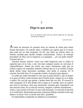 2
Elige lo que amas
Si no se tomara la vida como una misión, dejaría de ser vida para
convertirse en infierno.
LEÓN TOLSTÓI
A todas las personas les gustaría tener un sistema de alerta para tomar
buenas decisiones. Un oráculo sabio e infalible que supiera qué es lo mejor
para cada uno en todo momento. En fin, una señal, un criterio claro, un
método acertado para decidir siempre correctamente. Vamos, un mensaje
procedente de Dios con la respuesta a su pregunta… ¿Es eso pedir mucho?
Creemos que no.
Tenemos buenas noticias: existe una señal inequívoca que te indica tu
siguiente paso en la vida, y esto vale para cualquier asunto, no solo para el
emprendimiento. Dando por hecho que nunca afrontamos nada que no
seamos capaces de responder, podemos afirmar que no es el cerebro el lugar
desde donde tomar decisiones acertadas, sino desde el corazón. Sí, el
corazón, has leído bien. Es tu segundo cerebro, el primero para algunos.
La señal que andas buscando es esta: que te gusta hacerlo y que el tiempo
se te pasa sin darte cuenta (incluso que lo harías gratis, aunque no se lo digas
a nadie). Por eso hay que probar y probar hasta dar con ello. El corazón lo
sabe enseguida. Él te dirá dónde está tu lugar en el mundo; pero no esperes
que tome la iniciativa, tiene que encontrarte actuando para responderte con
una emoción clara. No se trata de teorizar, imaginar o debatir mentalmente…
Actúa, y una acción te llevará a lo que estás buscando. La emoción de hacerlo
te lo confirmará. Demasiadas personas mantienen debates mentales sobre qué
deben o no hacer. Pero es mucho más fácil: ¡pruébalo!
El emprendedor comprueba sus hipótesis en la práctica.
 