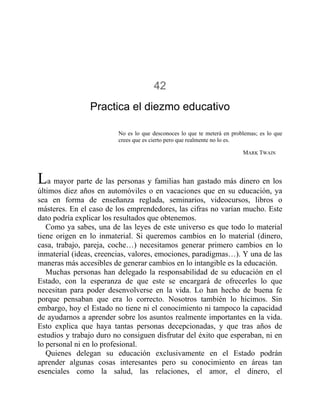 42
Practica el diezmo educativo
No es lo que desconoces lo que te meterá en problemas; es lo que
crees que es cierto pero que realmente no lo es.
MARK TWAIN
La mayor parte de las personas y familias han gastado más dinero en los
últimos diez años en automóviles o en vacaciones que en su educación, ya
sea en forma de enseñanza reglada, seminarios, videocursos, libros o
másteres. En el caso de los emprendedores, las cifras no varían mucho. Este
dato podría explicar los resultados que obtenemos.
Como ya sabes, una de las leyes de este universo es que todo lo material
tiene origen en lo inmaterial. Si queremos cambios en lo material (dinero,
casa, trabajo, pareja, coche…) necesitamos generar primero cambios en lo
inmaterial (ideas, creencias, valores, emociones, paradigmas…). Y una de las
maneras más accesibles de generar cambios en lo intangible es la educación.
Muchas personas han delegado la responsabilidad de su educación en el
Estado, con la esperanza de que este se encargará de ofrecerles lo que
necesitan para poder desenvolverse en la vida. Lo han hecho de buena fe
porque pensaban que era lo correcto. Nosotros también lo hicimos. Sin
embargo, hoy el Estado no tiene ni el conocimiento ni tampoco la capacidad
de ayudarnos a aprender sobre los asuntos realmente importantes en la vida.
Esto explica que haya tantas personas decepcionadas, y que tras años de
estudios y trabajo duro no consiguen disfrutar del éxito que esperaban, ni en
lo personal ni en lo profesional.
Quienes delegan su educación exclusivamente en el Estado podrán
aprender algunas cosas interesantes pero su conocimiento en áreas tan
esenciales como la salud, las relaciones, el amor, el dinero, el
 