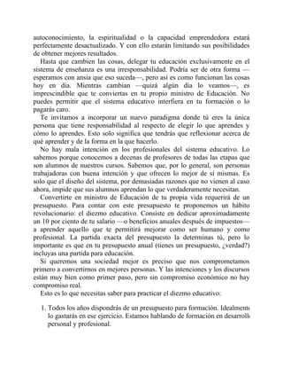 autoconocimiento, la espiritualidad o la capacidad emprendedora estará
perfectamente desactualizado. Y con ello estarán limitando sus posibilidades
de obtener mejores resultados.
Hasta que cambien las cosas, delegar tu educación exclusivamente en el
sistema de enseñanza es una irresponsabilidad. Podría ser de otra forma —
esperamos con ansia que eso suceda—, pero así es como funcionan las cosas
hoy en día. Mientras cambian —quizá algún día lo veamos—, es
imprescindible que te conviertas en tu propio ministro de Educación. No
puedes permitir que el sistema educativo interfiera en tu formación o lo
pagarás caro.
Te invitamos a incorporar un nuevo paradigma donde tú eres la única
persona que tiene responsabilidad al respecto de elegir lo que aprendes y
cómo lo aprendes. Esto solo significa que tendrás que reflexionar acerca de
qué aprender y de la forma en la que hacerlo.
No hay mala intención en los profesionales del sistema educativo. Lo
sabemos porque conocemos a decenas de profesores de todas las etapas que
son alumnos de nuestros cursos. Sabemos que, por lo general, son personas
trabajadoras con buena intención y que ofrecen lo mejor de sí mismas. Es
solo que el diseño del sistema, por demasiadas razones que no vienen al caso
ahora, impide que sus alumnos aprendan lo que verdaderamente necesitan.
Convertirte en ministro de Educación de tu propia vida requerirá de un
presupuesto. Para contar con este presupuesto te proponemos un hábito
revolucionario: el diezmo educativo. Consiste en dedicar aproximadamente
un 10 por ciento de tu salario —o beneficios anuales después de impuestos—
a aprender aquello que te permitirá mejorar como ser humano y como
profesional. La partida exacta del presupuesto la determinas tú, pero lo
importante es que en tu presupuesto anual (tienes un presupuesto, ¿verdad?)
incluyas una partida para educación.
Si queremos una sociedad mejor es preciso que nos comprometamos
primero a convertirnos en mejores personas. Y las intenciones y los discursos
están muy bien como primer paso, pero sin compromiso económico no hay
compromiso real.
Esto es lo que necesitas saber para practicar el diezmo educativo:
1. Todos los años dispondrás de un presupuesto para formación. Idealmente
lo gastarás en ese ejercicio. Estamos hablando de formación en desarrollo
personal y profesional.
 