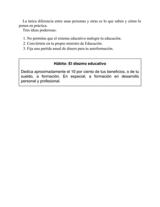 La única diferencia entre unas personas y otras es lo que saben y cómo lo
ponen en práctica.
Tres ideas poderosas:
1. No permitas que el sistema educativo malogre tu educación.
2. Conviértete en tu propio ministro de Educación.
3. Fija una partida anual de dinero para tu autoformación.
Hábito: El diezmo educativo
Dedica aproximadamente el 10 por ciento de tus beneficios, o de tu
sueldo, a formación. En especial, a formación en desarrollo
personal y profesional.
 