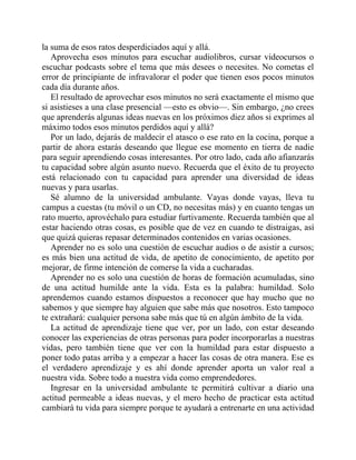 la suma de esos ratos desperdiciados aquí y allá.
Aprovecha esos minutos para escuchar audiolibros, cursar videocursos o
escuchar podcasts sobre el tema que más desees o necesites. No cometas el
error de principiante de infravalorar el poder que tienen esos pocos minutos
cada día durante años.
El resultado de aprovechar esos minutos no será exactamente el mismo que
si asistieses a una clase presencial —esto es obvio—. Sin embargo, ¿no crees
que aprenderás algunas ideas nuevas en los próximos diez años si exprimes al
máximo todos esos minutos perdidos aquí y allá?
Por un lado, dejarás de maldecir el atasco o ese rato en la cocina, porque a
partir de ahora estarás deseando que llegue ese momento en tierra de nadie
para seguir aprendiendo cosas interesantes. Por otro lado, cada año afianzarás
tu capacidad sobre algún asunto nuevo. Recuerda que el éxito de tu proyecto
está relacionado con tu capacidad para aprender una diversidad de ideas
nuevas y para usarlas.
Sé alumno de la universidad ambulante. Vayas donde vayas, lleva tu
campus a cuestas (tu móvil o un CD, no necesitas más) y en cuanto tengas un
rato muerto, aprovéchalo para estudiar furtivamente. Recuerda también que al
estar haciendo otras cosas, es posible que de vez en cuando te distraigas, así
que quizá quieras repasar determinados contenidos en varias ocasiones.
Aprender no es solo una cuestión de escuchar audios o de asistir a cursos;
es más bien una actitud de vida, de apetito de conocimiento, de apetito por
mejorar, de firme intención de comerse la vida a cucharadas.
Aprender no es solo una cuestión de horas de formación acumuladas, sino
de una actitud humilde ante la vida. Esta es la palabra: humildad. Solo
aprendemos cuando estamos dispuestos a reconocer que hay mucho que no
sabemos y que siempre hay alguien que sabe más que nosotros. Esto tampoco
te extrañará: cualquier persona sabe más que tú en algún ámbito de la vida.
La actitud de aprendizaje tiene que ver, por un lado, con estar deseando
conocer las experiencias de otras personas para poder incorporarlas a nuestras
vidas, pero también tiene que ver con la humildad para estar dispuesto a
poner todo patas arriba y a empezar a hacer las cosas de otra manera. Ese es
el verdadero aprendizaje y es ahí donde aprender aporta un valor real a
nuestra vida. Sobre todo a nuestra vida como emprendedores.
Ingresar en la universidad ambulante te permitirá cultivar a diario una
actitud permeable a ideas nuevas, y el mero hecho de practicar esta actitud
cambiará tu vida para siempre porque te ayudará a entrenarte en una actividad
 