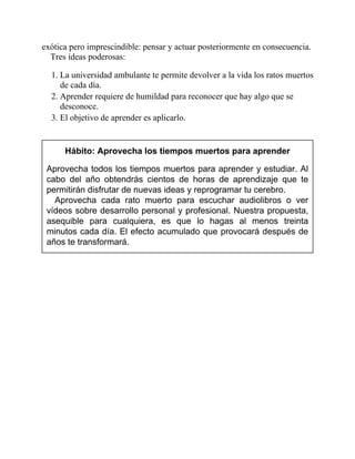 exótica pero imprescindible: pensar y actuar posteriormente en consecuencia.
Tres ideas poderosas:
1. La universidad ambulante te permite devolver a la vida los ratos muertos
de cada día.
2. Aprender requiere de humildad para reconocer que hay algo que se
desconoce.
3. El objetivo de aprender es aplicarlo.
Hábito: Aprovecha los tiempos muertos para aprender
Aprovecha todos los tiempos muertos para aprender y estudiar. Al
cabo del año obtendrás cientos de horas de aprendizaje que te
permitirán disfrutar de nuevas ideas y reprogramar tu cerebro.
Aprovecha cada rato muerto para escuchar audiolibros o ver
vídeos sobre desarrollo personal y profesional. Nuestra propuesta,
asequible para cualquiera, es que lo hagas al menos treinta
minutos cada día. El efecto acumulado que provocará después de
años te transformará.
 