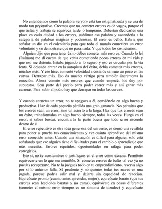 No entendemos cómo la palabra «error» está tan estigmatizada y se usa de
modo tan peyorativo. Creemos que no cometer errores es de vagos, porque el
que actúa y trabaja se equivoca tarde o temprano. Deberían dedicarles una
plaza en cada ciudad a los errores, sublimar esa palabra y ascenderla a la
categoría de palabras mágicas y poderosas. El error es bello. Habría que
señalar un día en el calendario para que todo el mundo cometiera un error
voluntario y se demostrase que no pasa nada. Y que todos los cometemos.
Alguien dijo que para tener éxito debes cometer más errores. Cuando lo leí
(Raimon) me di cuenta de que venía cometiendo pocos errores en mi vida y
que eso me detenía. Estaba jugando a lo seguro y eso es circular por la vía
lenta. Si deseaba entrar en la autopista del éxito, debía cometer más errores,
muchos más. Y eso hice; aumenté velocidad a costa de salirme un poco en las
curvas. Derrapar más. Eso da mucho vértigo pero también incrementa la
emoción. Ahora cometo más errores que cuando empecé, los doy por
supuestos. Son parte del precio para poder correr más y así ganar más
carreras. Para subir al podio hay que derrapar en todas las curvas.
Y cuando cometas un error, no te apegues a él, conviértelo en algo bueno y
productivo. Haz de cada pequeña pérdida una gran ganancia. No permitas que
los errores sean un error, sino un acierto a la larga. Haz que tus errores sean
un éxito, transfórmalos en algo bueno siempre, todas las veces. Hurga en el
error; si sabes buscar, encontrarás la parte buena que todo error esconde
dentro de sí.
El error repetitivo es otra idea generosa del universo, es como una reválida
para poner a prueba tus conocimientos y ver cuánto aprendiste del mismo
error cometido antes. Cuando una situación es difícil para alguien solo está
señalando que ese alguien tiene dificultades para el cambio o aprendizaje que
más necesita. Errores repetidos, oportunidades en ráfaga para poder
corregirlos.
Eso sí, no te acostumbres o justifiques en el error como excusa. Permítete
equivocarte en lo que sea asumible. Si cometes errores de bulto tal vez ya no
puedas recuperarte. No te lo juegues todo en tu emprendimiento, reserva algo
por si lo anterior falla. Sé prudente y no quemes todas tus naves en una
jugada, porque podría salir mal y dejarte sin capacidad de reacción.
Equivócate pronto (cuanto antes aprendas, mejor), equivócate barato (que tus
errores sean lecciones baratas y no caras), equivócate en cosas diferentes
(cometer el mismo error siempre es un síntoma de tozudez) y equivócate
 
