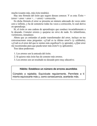 mucho (cuanto más, más éxito tendrás).
Hay una fórmula del éxito que seguro deseas conocer. Y es esta: Éxito =
(error + error + error +…+ error) × corrección.
En dicha fórmula el error se presenta un número adecuado de veces entre
cero e infinito, y ha de someterse todas las veces a corrección, lo cual deriva
en aprendizaje.
Sí, el éxito es una cadena de aprendizajes que conduce invariablemente a
lo deseado. Cometer errores y quejarse no sirve de nada. Es infantilismo,
victimismo, inmadurez.
Ahora que ya entiendes el poder transformador del error, incluye en tus
conversaciones estas preguntas: «¿Cuál es tu último error?» (y celébralo),
«¿Cuál es el error del que te sientes más orgulloso?» (y aprende), «¿Qué error
me recomiendas para que pueda tener más éxito?» (y aplícatelo).
Tres ideas poderosas:
1. Los errores son la antesala del éxito.
2. Si quieres más éxito has de cometer más errores.
3. Los errores son un resultado no deseado pero muy educativo.
Hábito: Establece un número de errores asumibles
Cúmplelo a rajatabla. Equivócate regularmente. Permítete a ti
mismo equivocarte más y, como consecuencia, acertarás más.
 