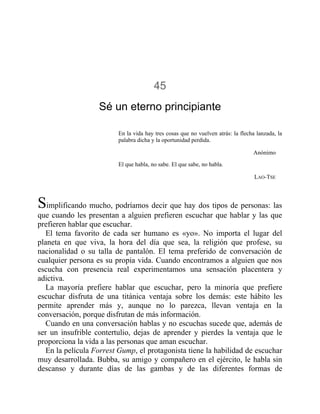 45
Sé un eterno principiante
En la vida hay tres cosas que no vuelven atrás: la flecha lanzada, la
palabra dicha y la oportunidad perdida.
Anónimo
El que habla, no sabe. El que sabe, no habla.
LAO-TSE
Simplificando mucho, podríamos decir que hay dos tipos de personas: las
que cuando les presentan a alguien prefieren escuchar que hablar y las que
prefieren hablar que escuchar.
El tema favorito de cada ser humano es «yo». No importa el lugar del
planeta en que viva, la hora del día que sea, la religión que profese, su
nacionalidad o su talla de pantalón. El tema preferido de conversación de
cualquier persona es su propia vida. Cuando encontramos a alguien que nos
escucha con presencia real experimentamos una sensación placentera y
adictiva.
La mayoría prefiere hablar que escuchar, pero la minoría que prefiere
escuchar disfruta de una titánica ventaja sobre los demás: este hábito les
permite aprender más y, aunque no lo parezca, llevan ventaja en la
conversación, porque disfrutan de más información.
Cuando en una conversación hablas y no escuchas sucede que, además de
ser un insufrible contertulio, dejas de aprender y pierdes la ventaja que le
proporciona la vida a las personas que aman escuchar.
En la película Forrest Gump, el protagonista tiene la habilidad de escuchar
muy desarrollada. Bubba, su amigo y compañero en el ejército, le habla sin
descanso y durante días de las gambas y de las diferentes formas de
 