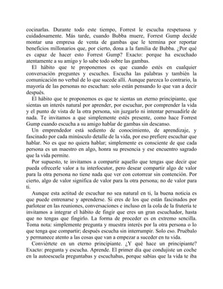 cocinarlas. Durante todo este tiempo, Forrest le escucha respetuosa y
cuidadosamente. Más tarde, cuando Bubba muere, Forrest Gump decide
montar una empresa de venta de gambas que le termina por reportar
beneficios millonarios que, por cierto, dona a la familia de Bubba. ¿Por qué
es capaz de hacer esto Forrest Gump? Exacto: porque ha escuchado
atentamente a su amigo y lo sabe todo sobre las gambas.
El hábito que te proponemos es que cuando estés en cualquier
conversación preguntes y escuches. Escucha las palabras y también la
comunicación no verbal de lo que sucede allí. Aunque parezca lo contrario, la
mayoría de las personas no escuchan: solo están pensando lo que van a decir
después.
El hábito que te proponemos es que te sientas un eterno principiante, que
sientas un interés natural por aprender, por escuchar, por comprender la vida
y el punto de vista de la otra persona, sin juzgarlo ni intentar persuadirle de
nada. Te invitamos a que simplemente estés presente, como hace Forrest
Gump cuando escucha a su amigo hablar de gambas sin descanso.
Un emprendedor está sediento de conocimiento, de aprendizaje, y
fascinado por cada minúsculo detalle de la vida, por eso prefiere escuchar que
hablar. No es que no quiera hablar; simplemente es consciente de que cada
persona es un maestro en algo, honra su presencia y ese encuentro sagrado
que la vida permite.
Por supuesto, te invitamos a compartir aquello que tengas que decir que
pueda ofrecerle valor a tu interlocutor, pero desear compartir algo de valor
para la otra persona no tiene nada que ver con cotorrear sin contención. Por
cierto, algo de valor significa de valor para la otra persona; no de valor para
ti.
Aunque esta actitud de escuchar no sea natural en ti, la buena noticia es
que puede entrenarse y aprenderse. Si eres de los que están fascinados por
parlotear en las reuniones, conversaciones e incluso en la cola de la frutería te
invitamos a integrar el hábito de fingir que eres un gran escuchador, hasta
que no tengas que fingirlo. La forma de proceder es en extremo sencilla.
Toma nota: simplemente pregunta y muestra interés por la otra persona o lo
que tenga que compartir; después escucha sin interrumpir. Solo eso. Pruébalo
y permanece atento a las cosas que van a empezar a suceder en tu vida.
Conviértete en un eterno principiante. ¿Y qué hace un principiante?
Exacto: pregunta y escucha. Aprende. El primer día que condujiste un coche
en la autoescuela preguntabas y escuchabas, porque sabías que la vida te iba
 