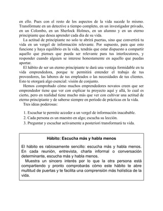 en ello. Pues con el resto de los aspectos de la vida sucede lo mismo.
Transfórmate en un detective a tiempo completo, en un investigador privado,
en un Colombo, en un Sherlock Holmes, en un alumno y en un eterno
principiante que desea aprender cada día de su vida.
La actitud de principiante no solo te abrirá puertas, sino que convertirá tu
vida en un vergel de información relevante. Por supuesto, para que esto
funcione y haya equilibrio en la vida, tendrás que estar dispuesto a compartir
aquello que pienses que pueda ser relevante para tus interlocutores, y
responder cuando alguien se interese honestamente en aquello que puedas
aportar.
El hábito de ser un eterno principiante te dará una ventaja formidable en tu
vida emprendedora, porque te permitirá entender el trabajo de tus
proveedores, las labores de tus empleados o las necesidades de tus clientes.
Esto te otorgará algo esencial: visión de conjunto.
Hemos comprobado cómo muchos emprendedores novatos creen que ser
emprendedor tiene que ver con explicar tu proyecto aquí y allá, lo cual es
cierto, pero en realidad tiene mucho más que ver con cultivar una actitud de
eterno principiante y de saberse siempre en período de prácticas en la vida.
Tres ideas poderosas:
1. Escuchar te permite acceder a un vergel de información inacabable.
2. Cada persona es un maestro en algo; escucha su lección.
3. Preguntar y escuchar activamente a posteriori transformará tu vida.
Hábito: Escucha más y habla menos
El hábito es rabiosamente sencillo: escucha más y habla menos.
En cada reunión, entrevista, charla informal o conversación
determinante, escucha más y habla menos.
Muestra un sincero interés por lo que la otra persona está
compartiendo y pronto comprobarás cómo este hábito te abre
multitud de puertas y te facilita una comprensión más holística de la
vida.
 