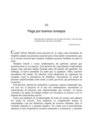 46
Paga por buenos consejos
Recordad que la naturaleza nos ha dado dos oídos y una boca para
enseñarnos que vale más oír que hablar.
ZENÓN DE CITIO
Cuando Nelson Mandela tomó posesión de su cargo como presidente de
Sudáfrica adoptó una perspicaz decisión para evitar perder conocimiento, que
es el recurso esencial para conducir cualquier proyecto (también un país) al
éxito.
Mandela solicitó a varios colaboradores del gobierno saliente que
permanecieran en sus puestos. Esta decisión fue especialmente sorprendente
porque estas personas habían formado parte del partido del apartheid. Sin
embargo, el nuevo presidente les pidió que se quedasen: «Mire, nosotros
procedemos del campo. No sabemos cómo administrar un organismo tan
complejo como la presidencia de Sudáfrica. Necesitamos la ayuda de
personas experimentadas como usted. Le pido, por favor, que permanezca en
su puesto».
Esta decisión, además de inspiradora y generosa, supone comprender que,
sea cual sea el proyecto en el que nos embarquemos, necesitamos el
conocimiento de personas más experimentadas que nosotros. La buena
voluntad y las ganas de trabajar acaban con frecuencia en fracaso si no se
dispone del conocimiento preciso.
Existe una tendencia en el emprendedor de tratar de sacarlo todo adelante
sin ayuda de terceros. Esta tendencia es comprensible porque el
emprendedor, casi por definición, dispone de recursos limitados, pero el
resultado obtenido es a menudo negativo. No contar con el asesoramiento
oportuno le hace desperdiciar recursos temporales y económicos, y aprender
 