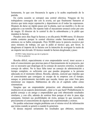 lentamente, lo que con frecuencia le agota y le acaba expulsando de la
partida.
En cierta ocasión se estropeó una central eléctrica. Ninguno de los
trabajadores conseguía dar con la avería, así que finalmente llamaron al
técnico que tenía mejor reputación y depositaron en él todas las esperanzas.
Después de darse un rápido paseo por la planta, sacó un martillo y le dio un
golpecito a un tornillo. De repente todo el mecanismo arrancó como por arte
de magia. El director de la central le dio la enhorabuena y le pidió que
mandara la factura.
Pasados unos días llegó la factura y en ella ponía 50.000 euros. El director
estaba contento porque la central eléctrica estaba funcionando y desde
entonces no se había estropeado. Pero 50.000 euros le parecía excesivo por
unos minutos de trabajo, así que le pidió al técnico que, por favor, le
desglosara el importe de la factura con la intención de averiguar la razón de
un importe tan elevado. El técnico mandó la factura desglosada y puso:
49.999 €: Saber dónde hay que dar el golpecito
1 €: Dar un golpecito
Resulta difícil, especialmente si eres emprendedor novel, tener acceso a
todo el conocimiento que precisas para el funcionamiento de tu proyecto, por
eso es necesario que dispongas de tu consejo de asesores externos, tu propio
consejo de sabios. No te hace falta tener un consejo de administración a
tiempo completo; es suficiente con que puedas preguntar a la persona
adecuada en el momento idóneo. Resulta, además, esencial que impidas que
el conocimiento que consigues se escape de tu empresa con el tiempo;
aunque es prácticamente inevitable que suceda, tienes que estar listo para
minimizar ese impacto. Hablaremos de ello en el capítulo sobre cómo
sistematizar.
Imagina que un emprendedor primerizo está obteniendo resultados
mediocres en un aspecto determinado. ¿Qué es lo que hará? Probablemente le
pedirá consejo a un amigo o emprendedor que está obteniendo resultados
similares, y con ello, además de sentirse bien porque al otro le pasa algo
semejante, limitará sus posibilidades de éxito, porque lo que necesita es
precisamente el conocimiento de alguien más experimentado y exitoso.
No podrás solucionar ningún problema con el mismo nivel de información
que tenías cuando se generó o cuando lo generaste.
Si deseas mejorar seriamente los resultados que obtienes, necesitas
 