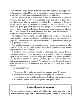 acostumbrarte a pagar por un buen asesoramiento. Sabemos que al principio
duele pagar por intangibles, pero te garantizamos que en cuanto compruebes
su utilidad, es posible que acabes por desarrollar una adicción.
De niño aprendiste en la escuela que si sacabas adelante el examen con
ayuda de otra persona (lo que se conoce como copiar) y el profesor se
enteraba, te suspendían, y además te regañaban. En el colegio no te dijeron lo
que te vamos a decir a continuación, aunque no fue por mala fe sino por
ignorancia, pero, por favor, recuerda esto porque es indispensable para tu
éxito: el único contexto del planeta Tierra donde sacar un proyecto adelante
sin el conocimiento de terceras personas funciona es en los exámenes del
colegio, de las oposiciones o de la universidad.
En cualquier otra situación conocida, trabajar en equipo y contar con el
asesoramiento externo apropiado es condición necesaria para catapultar tu
proyecto. La razón es sencilla: estarás contando con experiencia en un campo
en el que tú no la tienes.
Pero muchas personas no se han dado cuenta y siguen presentándose a los
exámenes de la vida sin asesoramiento. Un error de principiante que antes o
después terminan por lamentar.
El hábito que proponemos es sencillo: si tienes que tomar alguna decisión
importante acostúmbrate a preguntar —y a pagar, mejor— a personas
expertas en ese campo. Busca al mejor profesional que puedas permitirte.
Crea tu propio consejo de sabios. ¿Piensas que una multinacional toma
decisiones sin consultar a expertos? Por supuesto que no. Por eso tú tampoco
debes hacerlo, aunque de momento solo seas un autónomo o una pequeña
empresa.
Tres ideas poderosas:
1. Paga por recibir el mejor asesoramiento antes de tomar decisiones.
2. En la única circunstancia donde puedes triunfar sin contar con
conocimiento ajeno es en los exámenes del colegio o de las oposiciones.
3. No puedes saber de todo: crea tu propio consejo de sabios.
Hábito: Rodéate de expertos
Te proponemos que adoptes el hábito de pagar por un buen
asesoramiento. Paga por la experiencia ajena puesta al servicio de
 