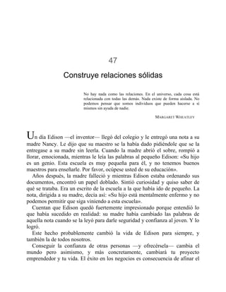 47
Construye relaciones sólidas
No hay nada como las relaciones. En el universo, cada cosa está
relacionada con todas las demás. Nada existe de forma aislada. No
podemos pensar que somos individuos que pueden hacerse a sí
mismos sin ayuda de nadie.
MARGARET WHEATLEY
Un día Edison —el inventor— llegó del colegio y le entregó una nota a su
madre Nancy. Le dijo que su maestro se la había dado pidiéndole que se la
entregase a su madre sin leerla. Cuando la madre abrió el sobre, rompió a
llorar, emocionada, mientras le leía las palabras al pequeño Edison: «Su hijo
es un genio. Esta escuela es muy pequeña para él, y no tenemos buenos
maestros para enseñarle. Por favor, ocúpese usted de su educación».
Años después, la madre falleció y mientras Edison estaba ordenando sus
documentos, encontró un papel doblado. Sintió curiosidad y quiso saber de
qué se trataba. Era un escrito de la escuela a la que había ido de pequeño. La
nota, dirigida a su madre, decía así: «Su hijo está mentalmente enfermo y no
podemos permitir que siga viniendo a esta escuela».
Cuentan que Edison quedó fuertemente impresionado porque entendió lo
que había sucedido en realidad: su madre había cambiado las palabras de
aquella nota cuando se la leyó para darle seguridad y confianza al joven. Y lo
logró.
Este hecho probablemente cambió la vida de Edison para siempre, y
también la de todos nosotros.
Conseguir la confianza de otras personas —y ofrecérsela— cambia el
mundo pero asimismo, y más concretamente, cambiará tu proyecto
emprendedor y tu vida. El éxito en los negocios es consecuencia de afinar el
 